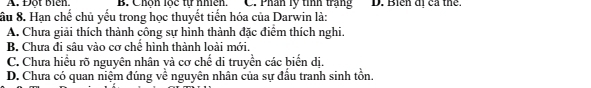 A. Đột biên. B. Chôn lốc từ nhien. C. Phân lý tính trạng D. Biển đị cả thể.
ầu 8. Hạn chế chủ yếu trong học thuyết tiến hóa của Darwin là:
A. Chưa giải thích thành công sự hình thành đặc điểm thích nghi.
B. Chưa đi sâu vào cơ chế hình thành loài mới.
C. Chưa hiều rõ nguyên nhân và cơ chế di truyền các biển dị.
D. Chưa có quan niệm đúng về nguyên nhân của sự đấu tranh sinh tồn.