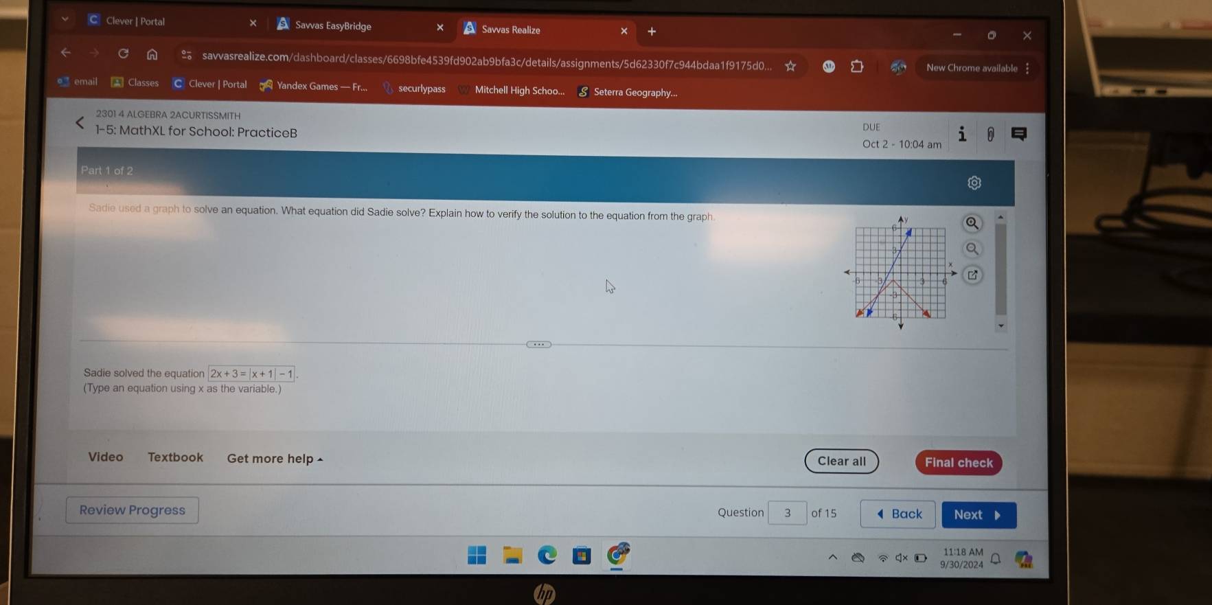 Clever | Portal Savvas EasyBridge Savvas Realize 
savvasrealize.com/dashboard/classes/6698bfe4539fd902ab9bfa3c/details/assignments/5d62330f7c944bdaa1f9175d0... New Chrome available 
• email * Classes C Clever | Portal Yandex Games — Fr... securlypass Mitchell High Schoo... § Seterra Geography... 
2301 4 ALGEBRA 2ACURTISSMITH 
DUE 
1-5: MathXL for School: PracticeB Oct 2 - 10:04 am 
Part 1 of 2 
Sadie used a graph to solve an equation. What equation did Sadie solve? Explain how to verify the solution to the equation from the graph. 
Sadie solved the equation 2x+3=|x+1|-1
(Type an equation using x as the variable.) 
Video Textbook Get more help ^ Clear all Final check 
Review Progress Question 3 of 15 ◀ Back Next D 
11:18 AM 
9/30/2024