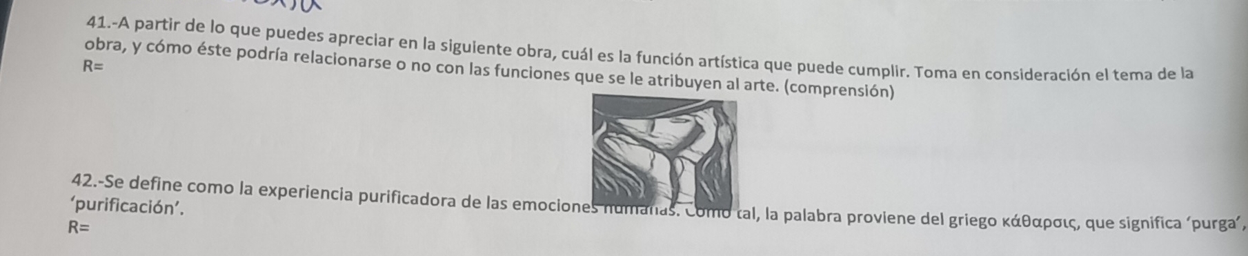 41.-A partir de lo que puedes apreciar en la siguiente obra, cuál es la función artística que puede cumplir. Toma en consideración el tema de la
R=
obra, y cómo éste podría relacionarse o no con las funciones que se le atribuyen al arte. (comprensión) 
‘purificación’. 42.-Se define como la experiencia purificadora de las emocio. Como tal, la palabra proviene del griego κάθαρσις, que significa ‘purga´,
R=