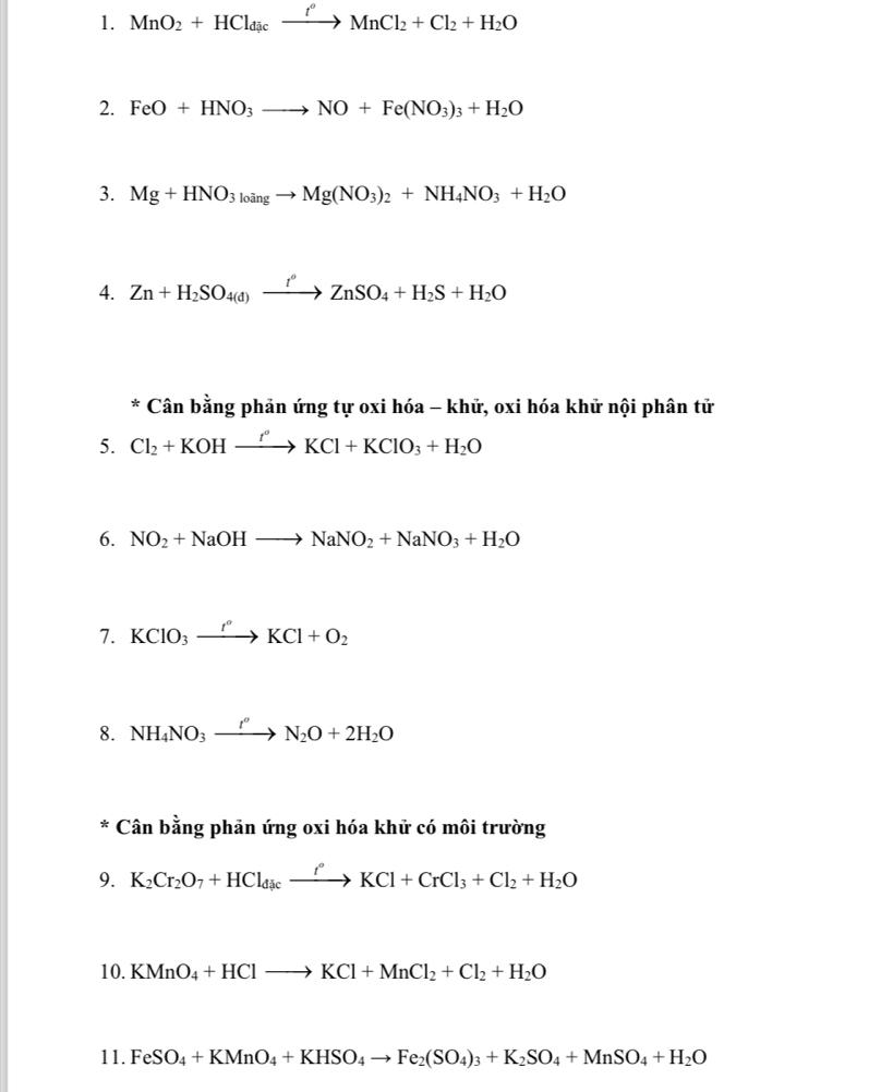 MnO_2+HCl_dicxrightarrow f°MnCl_2+Cl_2+H_2O
2. FeO+HNO_3to NO+Fe(NO_3)_3+H_2O
3. Mg+HNO_3_3to Mg(NO_3)_2+NH_4NO_3+H_2O
4. Zn+H_2SO_4(d)xrightarrow t°ZnSO_4+H_2S+H_2O
* Cân bằng phản ứng tự oxi hóa - khử, oxi hóa khử nội phân tử 
5. Cl_2+KOHxrightarrow f'KCl+KClO_3+H_2O
6. NO_2+NaOHto NaNO_2+NaNO_3+H_2O
7. KClO_3xrightarrow I°KCl+O_2
8. NH_4NO_3xrightarrow t''N_2O+2H_2O
* Cân bằng phản ứng oxi hóa khử có môi trường 
9. K_2Cr_2O_7+HCl_dicxrightarrow fKCl+CrCl_3+Cl_2+H_2O
10. KMnO_4+HClto KCl+MnCl_2+Cl_2+H_2O
11. FeSO_4+KMnO_4+KHSO_4to Fe_2(SO_4)_3+K_2SO_4+MnSO_4+H_2O