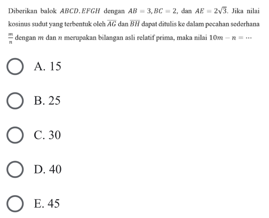 Diberikan balok ABCD. EFGH dengan AB=3, BC=2 , dan AE=2sqrt(3). Jika nilai
kosinus sudut yang terbentuk oleh overline AG dan overline BH dapat ditulis ke dalam pecahan sederhana
 m/n  dengan m dan n merupakan bilangan asli relatif prima, maka nilai 10m-n=·s
A. 15
B. 25
C. 30
D. 40
E. 45