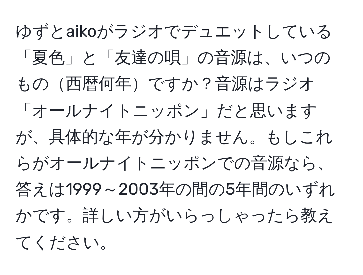 ゆずとaikoがラジオでデュエットしている「夏色」と「友達の唄」の音源は、いつのもの西暦何年ですか？音源はラジオ「オールナイトニッポン」だと思いますが、具体的な年が分かりません。もしこれらがオールナイトニッポンでの音源なら、答えは1999～2003年の間の5年間のいずれかです。詳しい方がいらっしゃったら教えてください。