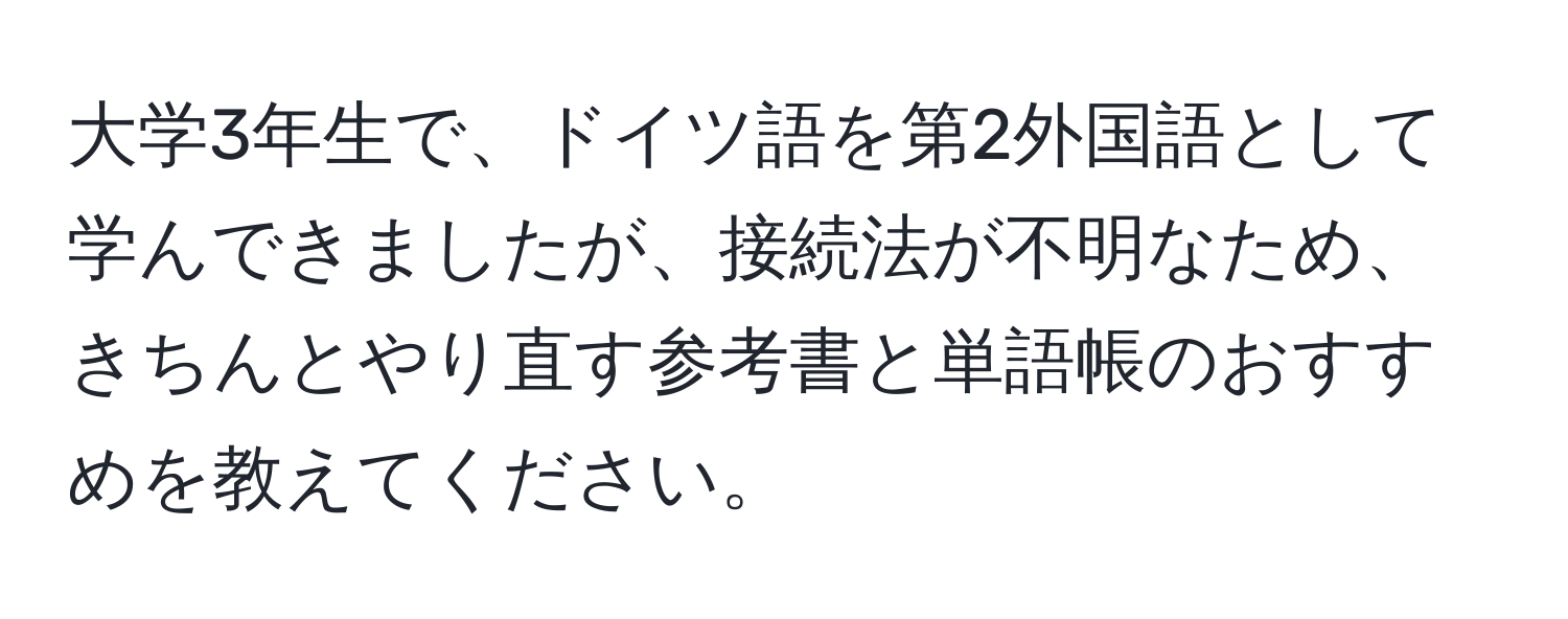 大学3年生で、ドイツ語を第2外国語として学んできましたが、接続法が不明なため、きちんとやり直す参考書と単語帳のおすすめを教えてください。