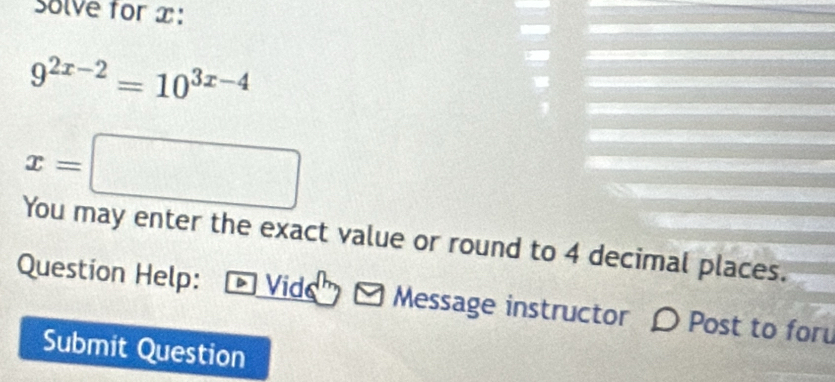 Solve for x :
9^(2x-2)=10^(3x-4)
x=□
You may enter the exact value or round to 4 decimal places. 
Question Help: D Vide Message instructor 〇 Post to for 
Submit Question