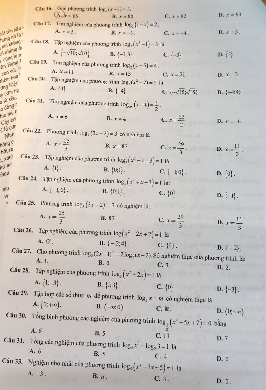 Giải phương trình log _4(x-1)=3.
A. x=65 B. x=80 C. x=82 D. x=63
Câu 17. Tìm nghiệm của phương trình log _2(1-x)=2.
A. x=5. D. x=3.
B. x=-3. C. x=-4.
hưng nó là : tái tên xấu >
ần Hưng I , cũng là r ó những đị mà không Câu 18. Tập nghiệm của phương trình log _2(x^2-1)=3 là
A.  -sqrt(10);sqrt(10) B.  -3;3 C.  -3 D.  3
Câu 19. Tìm nghiệm của phương trình log _2(x-5)=4.
ởng Kiệt thêm ha ' cao vút, t
A. x=11 D. x=3
B. x=13 C. x=21
Câu 20. Tập nghiệm của phương trình log _3(x^2-7)=2 là
a là sếu. y cơm ng
A.  4
B.  -4 C.  -sqrt(15);sqrt(15) D.  -4;4
Câu 21. Tìm nghiệm của phương trình log _25(x+1)= 1/2 .
a đông r
hiu mà t
Cây cơ C. x= 23/2  D. x=-6
ì lá cơr A. x=6
B. x=4
Câu 22. Phương trình log _3(3x-2)=3
Như có nghiệm là
bàng ci
A. x= 25/3 . B. x=87. C. x= 29/3 . D. x= 11/3 .
bật ra
, xanl Câu 23. Tập nghiệm của phương trình log _3(x^2-x+3)=1 là
hư m²
A.  1 .
B.  0;1 .
C.  -1;0 .
hau. D.  0 .
Câu 24. Tập nghiệm của phương trình log _3(x^2+x+3)=1 là:
mọ A.  -1;0 . B.  0;1 .
v
C.  0
D.  -1 .
c Câu 25. Phương trình log _3(3x-2)=3 có nghiệm là:
A. x= 25/3  B. 87
C. x= 29/3  D. x= 11/3 
Câu 26. Tập nghiệm của phương trình log (x^2-2x+2)=1 là
A.∅. B.  -2;4 . C.  4 . D.  -2 .
Câu 27. Cho phương trình log _2(2x-1)^2=2log _2(x-2) Số nghiệm thực của phương trình là:
A. 1. B. 0. C. 3. D. 2.
Câu 28. Tập nghiệm của phương trình log _3(x^2+2x)=1 là
A.  1;-3 .
B.  1;3 .
C.  0 . D.  -3 .
Câu 29. Tập hợp các số thực m để phương trình log _2x=m có nghiệm thực là
A. [0;+∈fty ). B. (-∈fty ;0). C. R. D. (0;+∈fty )
Câu 30. Tổng bình phương các nghiệm của phương trình log _ 1/2 (x^2-5x+7)=0 bằng
A. 6 B. 5 C. 13
D. 7
Câu 31. Tổng các nghiệm của phương trình log _4x^2-log _23=1 là
A. 6 B. 5 C. 4
D. 0
Câu 33. Nghiệm nhỏ nhất của phương trình log _5(x^2-3x+5)=1 là
A. -3 . B. a . C. 3 . D. 0 .