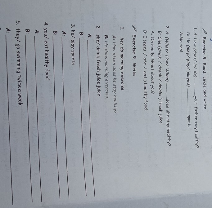 Read, circle and write. 
1. A: How (does/ is/ do)_ your father stay healthy? 
B: He (play/ play/ played) _sports. 
A:Me too! 
2. A: (What/ How/ When) ............... does she stay healthy? 
B: She (drink / drank / drinks ) fresh juice. 
A: Oh really! What about you? 
B: I (eats / ate / eat ) healthy food. 
Exercise 9. Write 
1. he/ do morning exercise 
A: How often does he stay healthy? 
B: He does morning exercise. 
2. she/ drink fresh juice juice 
A: 
_ 
B: 
_ 
_ 
3. he/ play sports 
A: 
B: 
_ 
4. you/ eat healthy food 
A: 
_ 
B: 
_ 
5. they/ go swimming twice a week 
A: 
_