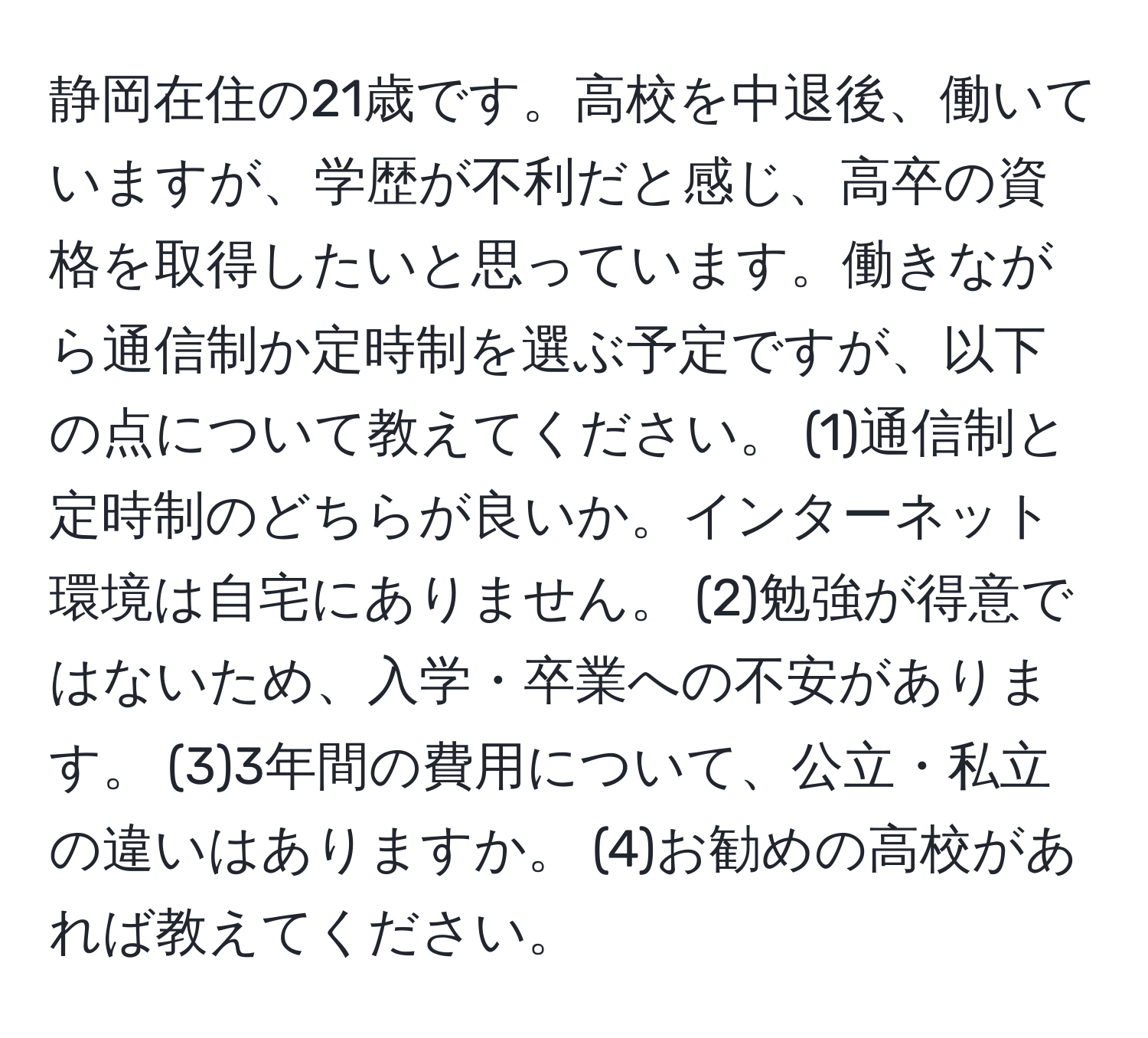 静岡在住の21歳です。高校を中退後、働いていますが、学歴が不利だと感じ、高卒の資格を取得したいと思っています。働きながら通信制か定時制を選ぶ予定ですが、以下の点について教えてください。 (1)通信制と定時制のどちらが良いか。インターネット環境は自宅にありません。 (2)勉強が得意ではないため、入学・卒業への不安があります。 (3)3年間の費用について、公立・私立の違いはありますか。 (4)お勧めの高校があれば教えてください。