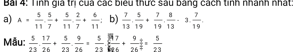 Bái 4: Tình gia trị cua các biểu thức sau bang cách tinh nhánh nhất: 
a) A= 5/11 . 5/7 + 5/11 . 2/7 + 6/11 ; b)  7/13 . 5/19 + 7/19 . 8/13 -3. 7/19 . 
Mẫu:  5/23 . 17/26 + 5/23 . 9/26 = 5/23 . 7/8 ++frac 9/ / frac 5/ = (/ )//  = 5/23 