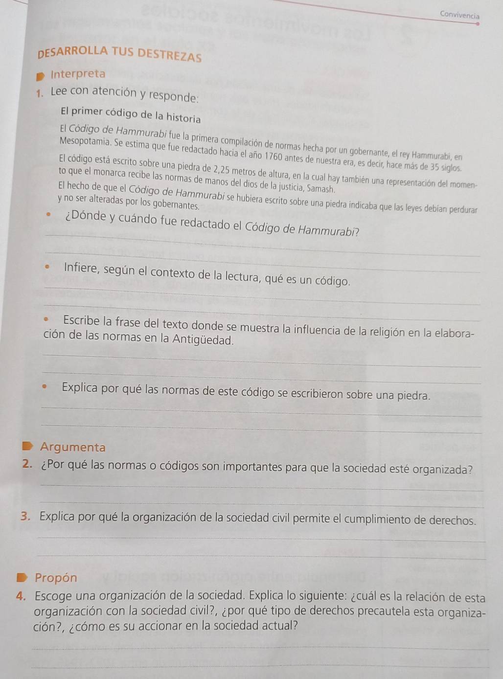 Convivencia
DESARROLLA TUS DESTREZAS
Interpreta
1. Lee con atención y responde:
El primer código de la historia
El Código de Hammurabi fue la primera compilación de normas hecha por un gobernante, el rey Hammurabi, en
Mesopotamia. Se estima que fue redactado hacia el año 1760 antes de nuestra era, es decir, hace más de 35 siglos.
El código está escrito sobre una piedra de 2,25 metros de altura, en la cual hay también una representación del momen-
to que el monarca recibe las normas de manos del dios de la justicia, Samash.
El hecho de que el Código de Hammurabi se hubiera escrito sobre una piedra indicaba que las leyes debían perdurar
y no ser alteradas por los gobernantes.
_
¿Dónde y cuándo fue redactado el Código de Hammurabi?
_
_
Infiere, según el contexto de la lectura, qué es un código.
_
Escribe la frase del texto donde se muestra la influencia de la religión en la elabora-
ción de las normas en la Antigüedad.
_
_
_
Explica por qué las normas de este código se escribieron sobre una piedra.
_
Argumenta
2. ¿Por qué las normas o códigos son importantes para que la sociedad esté organizada?
_
_
3. Explica por qué la organización de la sociedad civil permite el cumplimiento de derechos.
_
_
Propón
4. Escoge una organización de la sociedad. Explica lo siguiente: ¿cuál es la relación de esta
organización con la sociedad civil?, ¿por qué tipo de derechos precautela esta organiza-
ción?, ¿cómo es su accionar en la sociedad actual?
_
_