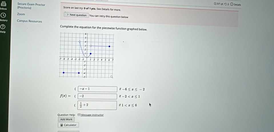 Secure Exam Proctor
B 0/1 pt つ2 ① Details
nbox (Proctorio) Score on last try: 0 of 1 pts. See Details for more.
Zoom > Next question You can retry this question below
listory Campus Resources
Complete the equation for the piecewise function graphed below.
Help 
 -x-1 □ if-6≤ x≤ -2
f(x)=(-2 if-2
  1/2 +2 if1
Question Help: - Message instructor
Add Work
Calculator