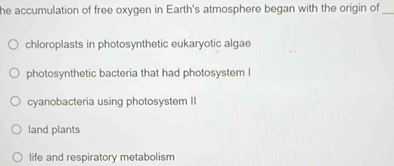 he accumulation of free oxygen in Earth's atmosphere began with the origin of_
chloroplasts in photosynthetic eukaryotic algae
photosynthetic bacteria that had photosystem I
cyanobacteria using photosystem II
land plants
life and respiratory metabolism