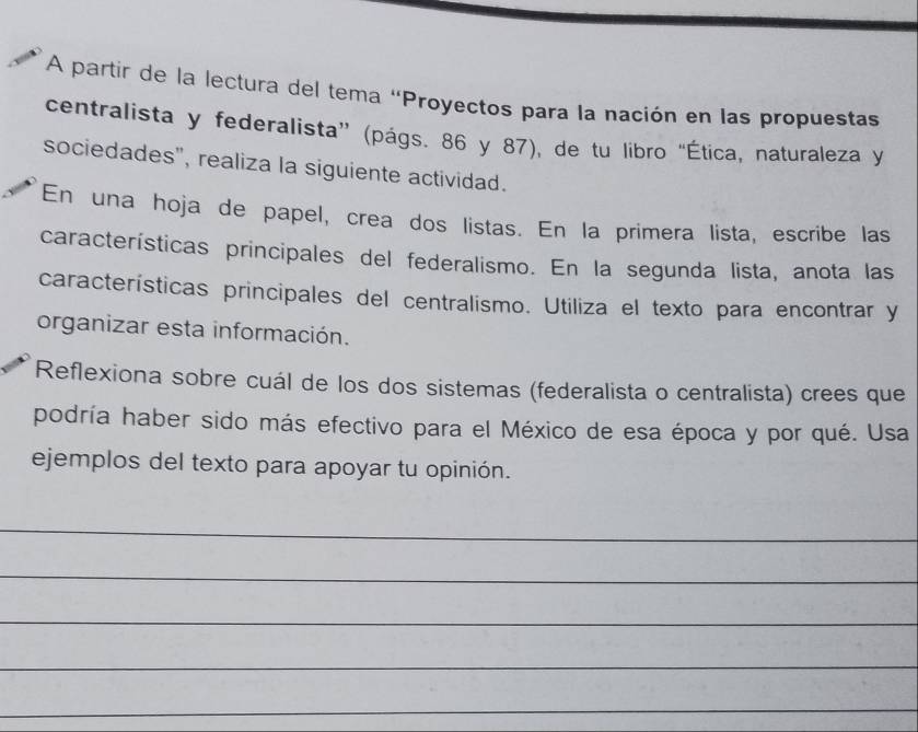 A partir de la lectura del tema "Proyectos para la nación en las propuestas 
centralista y federalista” (págs. 86 y 87), de tu libro “Ética, naturaleza y 
sociedades', realiza la siguiente actividad. 
En una hoja de papel, crea dos listas. En la primera lista, escribe las 
características principales del federalismo. En la segunda lista, anota las 
características principales del centralismo. Utiliza el texto para encontrar y 
organizar esta información. 
Reflexiona sobre cuál de los dos sistemas (federalista o centralista) crees que 
podría haber sido más efectivo para el México de esa época y por qué. Usa 
ejemplos del texto para apoyar tu opinión. 
_ 
_ 
_ 
_ 
_