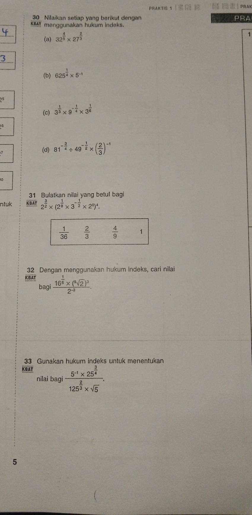 PRAKTIS 1    PRAK
30 Nilaikan setiap yang berikut dengan   PRA
KBAT menggunakan hukum indeks.
(a) 32^(frac 4)5* 27^(frac 2)3
1
3
(b) 625^(frac 1)4* 5^(-1)
2^5
(c) 3^(frac 1)3* 9^(-frac 1)4* 3^(frac 1)6
2^6
(d) 81^(-frac 3)4/ 49^(-frac 1)2* ( 2/3 )^-1
10
31 Bulatkan nilai yang betul bagi
ntuk KBAT 2^(frac 3)2* (2^(frac 1)8* 3^(-frac 1)2* 2^0)^4.
32 Dengan menggunakan hukum indeks, cari nilai
KBAT
bagi frac 16^(frac 1)6* (^9sqrt(2))^32^(-3).
33 Gunakan hukum indeks untuk menentukan
overline ∠ B△ T
nilai bagi frac 5^(-1)* 25^(frac 3)4125^(frac 2)3* sqrt(5).
5