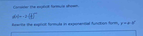 Consider the explicit formula shown.
g(n)=-2· ( 1/5 )^n-1
Rewrite the explicit formula in exponential function form, y=a· b^x