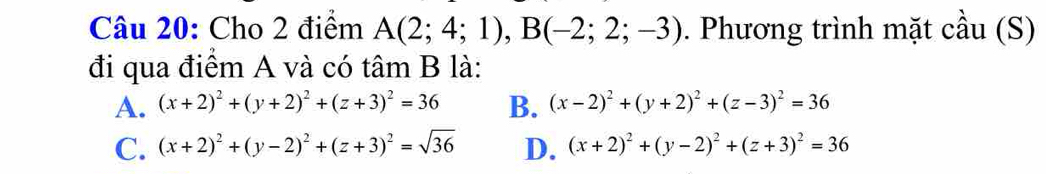 Cho 2 điểm A(2;4;1), B(-2;2;-3). Phương trình mặt cầu (S)
đi qua điểm A và có tâm B là:
A. (x+2)^2+(y+2)^2+(z+3)^2=36 B. (x-2)^2+(y+2)^2+(z-3)^2=36
C. (x+2)^2+(y-2)^2+(z+3)^2=sqrt(36) D. (x+2)^2+(y-2)^2+(z+3)^2=36