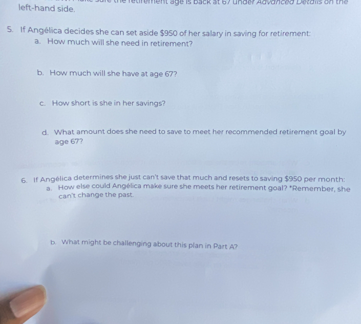 retirement age is back at 67 under Advänced Detdlis on the 
left-hand side. 
5. If Angélica decides she can set aside $950 of her salary in saving for retirement: 
a. How much will she need in retirement? 
b. How much will she have at age 67? 
c. How short is she in her savings? 
d. What amount does she need to save to meet her recommended retirement goal by 
age 67? 
6. If Angélica determines she just can't save that much and resets to saving $950 per month : 
a. How else could Angélica make sure she meets her retirement goal? *Remember, she 
can't change the past. 
b. What might be challenging about this plan in Part A?
