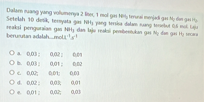 Dalam ruang yang volumenya 2 liter, 1 mol gas NH_3 terurai menjadi gas N_2 dan gas H_2, 
Setelah 10 detik, ternyata gas NH_3 yang tersisa dalam ruang tersebut 0,6 mol. Laju
reaksi penguraian gas NH_3 dan laju reaksi pembentukan gas N_2 dan gas H_2 secara
berurutan adalah....mol. L^(-1).s^(-1)
a. 0,03; 0,02; 0,01
b. 0,03 ； 0,01 ； 0,02
c. 0,02; 0,01; 0,03
d. 0,02; 0,03; 0,01
e. 0,01; 0,02; 0,03