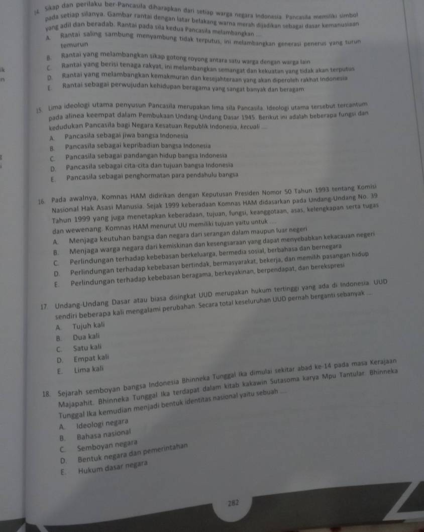 Sikap dan perilaku ber-Pancasila diharapkan dari setiap warga negara Indonesia. Pancasila memiliki simbol
pada setiap silanya. Gambar rantai dengan latar belakang warna merah dijádikan sebagai dasar kemanusiaan
yang adil dan beradab. Rantai pada sila kedua Pancasila melambangkan
A. Rantai saling sambung menyambung tidak terputus, ini melambangkan generasi penerus yang turun
temurun
B. Rantai yang melambangkan sikap gotong royong antara satu warga dengan warga lain
lc C. Rantai yang berisi tenaga rakyat, ini melambangkan semangat dan kekuatan yang tidak akan terputus
n D. Rantai yang melambangkan kemakmuran dan kesejahteraan yang akan diperoleh rakhat Indonesia
E Rantai sebagai perwujudan kehidupan beragama yang sangat banyak dan beragam
15. Lima ideologi utama penyusun Pancasila merupakan lima sila Pancasila, Ideologi utama tersebut tercantum
pada alinea keempat dalam Pembukaan Undang-Undang Dasar 1945. Berikut ini adalah beberapa fungsi dan
kedudukan Pancasila bagi Negara Kesatuan Republík Indonesia, kecuoli
A. Pancasila sebagai jiwa bangsa Indonesia
B. Pancasila sebagai kepribadian bangsa Indonesia
C. Pancasila sebagai pandangan hidup bangsa Indonesia
D. Pancasila sebagai cita-cita dan tujuan bangsa Indonesia
E. Pancasila sebagai penghormatan para pendahulu bangsa
16. Pada awalnya, Komnas HAM didirikan dengan Keputusan Presiden Nomor 50 Tahun 1993 tentang Komisi
Nasional Hak Asasi Manusia. Sejak 1999 keberadaan Komnas HAM didasarkan pada Undang-Undang No. 39
Tahun 1999 yang juga menetapkan keberadaan, tujuan, fungsi, keanggotaan, asas, kelengkapan serta tugas
dan wewenang. Komnas HAM menurut UU memiliki tujuan yaitu untuk ....
A. Menjaga keutuhan bangsa dan negara dari serangan dalam maupun luar negeri
B. Menjaga warga negara dari kemiskinan dan kesengsaraan yang dapat menyebabkan kekacauan negeri
C. Perlindungan terhadap kebebasan berkeluarga, bermedia sosial, berbahasa dan bernegara
D. Perlindungan terhadap kebebasan bertindak, bermasyarakat, bekerja, dan memilih pasangan hidup
E. Perlindungan terhadap kebebasan beragama, berkeyakinan, berpendapat, dan berekspresi
17. Undang-Undang Dasar atau biasa disingkat UUD merupakan hukum tertinggi yang ada di Indonesia. UUD
sendiri beberapa kali mengalami perubahan. Secara total keseluruhan UUD pernah berganti sebanyak ..
A. Tujuh kali
B. Dua kali
C. Satu kali
D. Empat kali
E. Lima kali
18. Sejarah semboyan bangsa Indonesia Bhinneka Tunggal Ika dimulai sekitar abad ke-14 pada masa Kerajaan
Majapahit. Bhinneka Tunggal Ika terdapat dalam kitab kakawin Sutasoma karya Mpu Tantular. Bhinneka
Tunggal Ika kemudian menjadi bentuk identitas nasional yaitu sebuah
A. Ideologi negara
B. Bahasa nasional
C. Semboyan negara
D. Bentuk negara dan pemerintahan
E. Hukum dasar negara
282