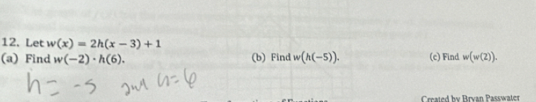 Let w(x)=2h(x-3)+1
(a) Find w(-2)· h(6). (b) Find w(h(-5)). (c) Find w(w(2)). 
Created by Brvan Passwater