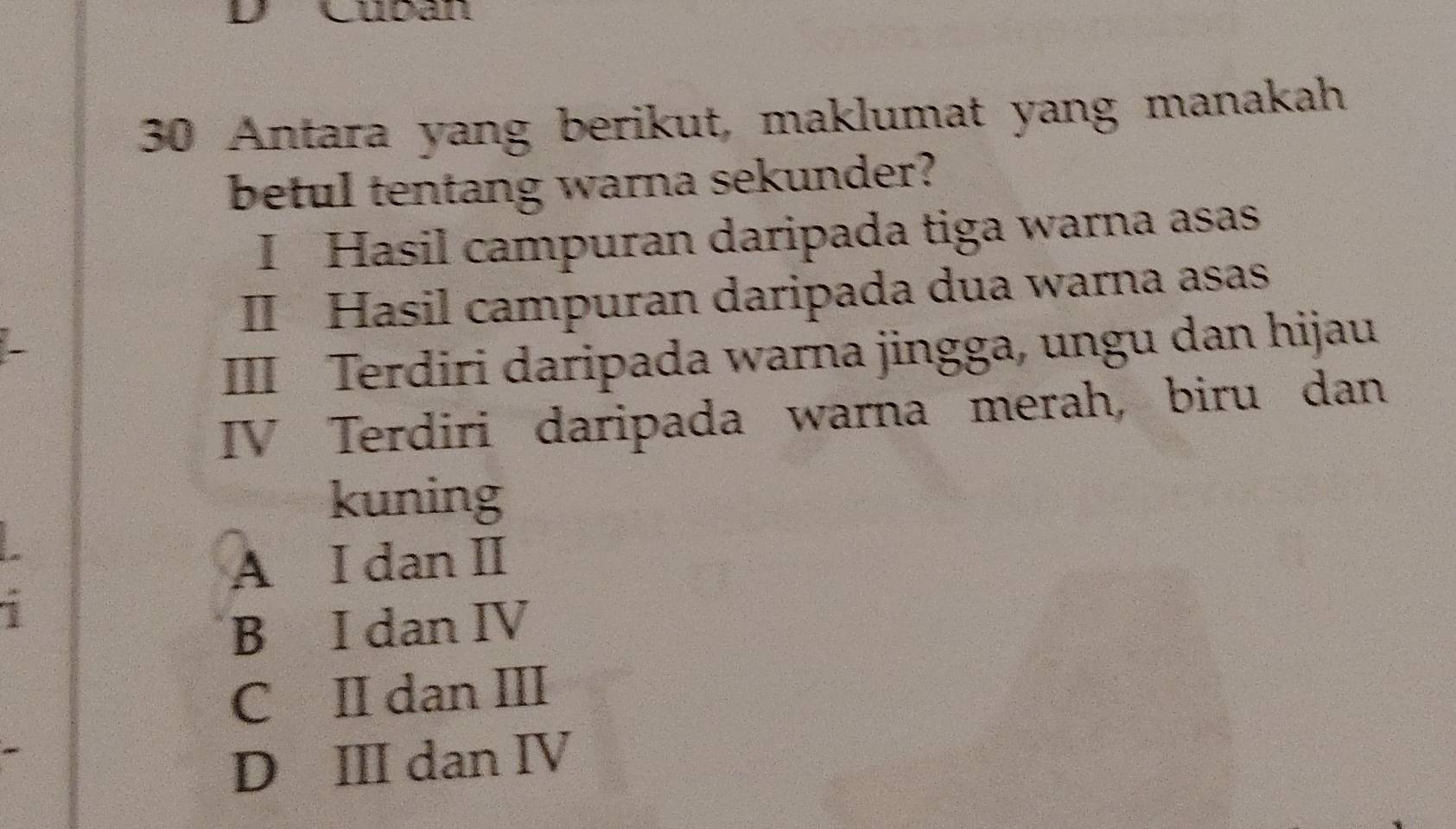 Cubán
30 Antara yang berikut, maklumat yang manakah
betul tentang warna sekunder?
I Hasil campuran daripada tiga warna asas
II Hasil campuran daripada dua warna asas
III Terdiri daripada warna jingga, ungu dan hijau
IV Terdiri daripada warna merah, biru dan
kuning
A I dan I
1
B I dan IV
C II dan III
D ⅢII dan ⅣV