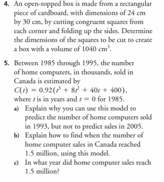 An open-topped box is made from a rectangular 
piece of cardboard, with dimensions of 24 cm
by 30 cm, by cutting congruent squares from 
each corner and folding up the sides. Determine 
the dimensions of the squares to be cut to create 
a box with a volume of 1040cm^3. 
5. Between 1985 through 1995, the number 
of home computers, in thousands, sold in 
Canada is estimated by
C(t)=0.92(t^3+8t^2+40t+400), 
where t is in years and t=0 for 1985. 
a) Explain why you can use this model to 
predict the number of home computers sold 
in 1993, but not to predict sales in 2005. 
b) Explain how to find when the number of 
home computer sales in Canada reached
1.5 million, using this model. 
c) In what year did home computer sales reach
1.5 million?