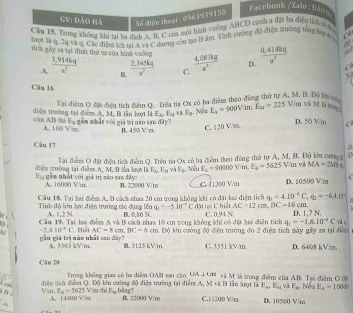 GV: đảo Hà Số điện thoại : 0963939150
Facebook /Zalo : ĐAO H
Cầu 15. Trong không khí tại ba định A. B, C của một hình vuông ABCD cạnh a đặt ba điện tích có 
lượt là q, 2q và q. Các điệnt ích tại A và C dương còn tạo B âm. Tỉnh cường độ điện trường tổng hợp đ Cả
tiel
tích gây ra tại đỉnh thứ tư của hình vuỡng  (4,081kg)/a^2  D.  (0,414kq)/a^2  c
A.  (1,914kq)/a^2   (2,345kq)/a^2  C.
B.
x
Câu 16
Tại điêm O đặt điện tích điêm Q. Trên tia Ox có ba điêm theo đúng thứ tự A, M, B. Độ lớu ca
điện trường tại điểm A, M, B lần lượt là E_A,E_M và E_B. Nếu E_A=900V/m;E_M=225V/r n và M là trung 
của AB thì E_B gần nhất với giá trị nào sau đây? D. 50 V/m C
A. 160 V/m. B. 450 V/m C. 120 V/m.
Câu 17
đi
Tại điểm O đặt điện tích điểm Q. Trên tia Ox có ba điểm theo đúng thứ tự A, M, B. Độ lớn cường D
điện trường tại điểm A, M, B lần lượt là E_A,E_M và E_B. Nếu E_A=90000V/m,E_B=5625V/m và MA=2MB
E_M gần nhất với giá trị nào sau đây: C
A. 16000 V/m. B. 22000 V/m C. 11200 V/m D. 10500 V/m
Cầu 18. Tại hai điểm A, B cách nhau 20 cm trong không khí có đặt hai điện tích q_1=4.10^(-6)C,q_2=-6,4.10^(-1)
Tính độ lớn lực điện trường tảc dụng lên q_3=-5.10^(-7)C đặt tại C biết AC=12cm,BC=16cm.
lit i A. 1,2 N. B. 0,86 N. C. 0,94 N. D. 1,7 N. và q
lộ e
Câu 19, Tại hai điểm A và B cách nhau 10 cm trong không khí có đặt hai điện tích q_1=-1,6.10^(-6)C
hi -2,4.10^(-6)C. Biết AC=8cm,BC=6cm. Độ lớn cường độ điện trường do 2 điện tích này gây ra tại điểm
gần giả trị nào nhất sau đây?
A. 3363 kV/m. B. 3125 kV/m. C. 3351 kV/m. D. 6408 kV/m.
Câu 20
Trong không gian cỏ ba điêm OAB sao cho UA⊥ UB và M là trung điêm của AB. Tại điêm O đật
6 các điện tích điểm Q. Độ lớn cường độ điện trường tại điểm A, M và B lần lượt là E_A,E_M và E_n Nếu E_A=10000
a B c
V/m, E_n=5625V/m thì E_M bång?
A. 14400 V/m B. 22000 V/m C.11200 V/m D. 10500 V/m