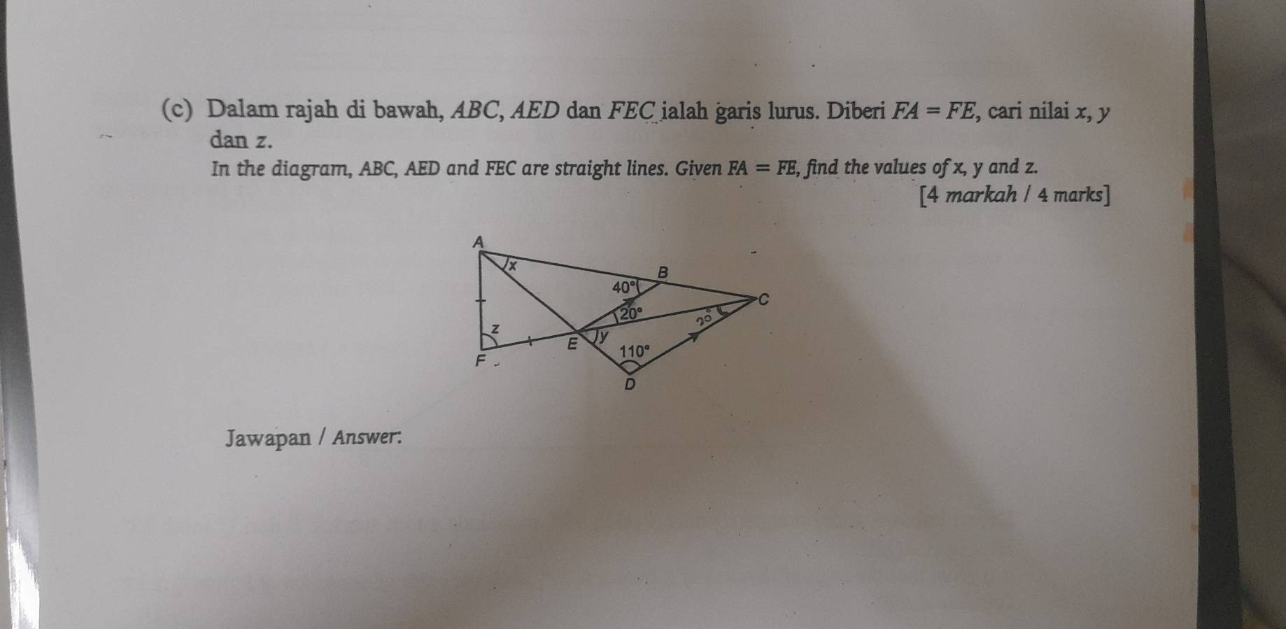 Dalam rajah di bawah, ABC, AED dan FEC ialah garis lurus. Diberi FA=FE , cari nilai x, y
dan z.
In the diagram, ABC, AED and FEC are straight lines. Given FA=FE, , find the values of x, y and z.
[4 markah / 4 marks]
Jawapan / Answer: