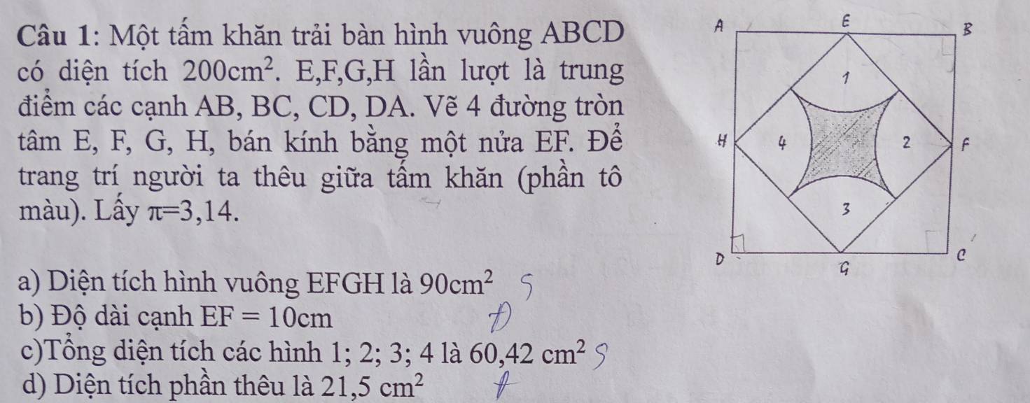 Một tấm khăn trải bàn hình vuông ABCD
có diện tích 200cm^2. E, F, G, H lần lượt là trung 
điểm các cạnh AB, BC, CD, DA. Vẽ 4 đường tròn 
tâm E, F, G, H, bán kính bằng một nửa EF. Để 
trang trí người ta thêu giữa tấm khăn (phần tô 
màu). Lấy π =3,14. 
a) Diện tích hình vuông EFGH là 90cm^2
b) Độ dài cạnh EF=10cm
c)Tổng diện tích các hình 1; 2; 3; 4 là 60, 42cm^2
d) Diện tích phần thêu là 21, 5cm^2