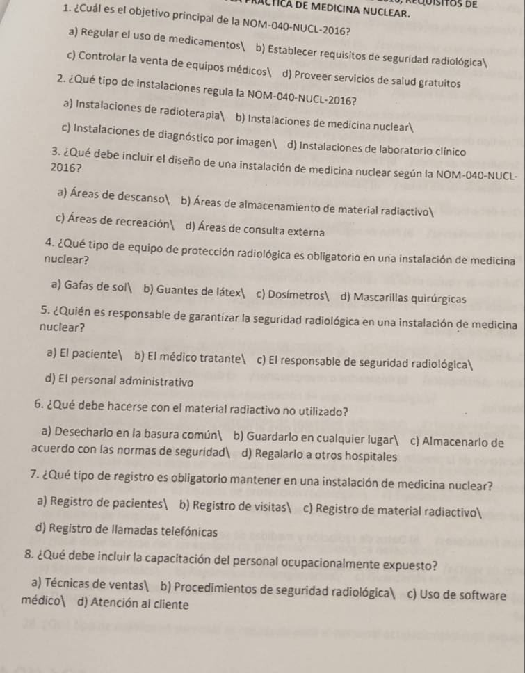 RACTICA DE MEDICINA NUCLEAR.
1. ¿Cuál es el objetivo principal de la NOM-040-NUCL-2016?
a) Regular el uso de medicamentos b) Establecer requisitos de seguridad radiológica
c) Controlar la venta de equipos médicos d) Proveer servicios de salud gratuitos
2. ¿Qué tipo de instalaciones regula la NOM-040-NUCL-2016?
a) Instalaciones de radioterapia b) Instalaciones de medicina nuclear
c) Instalaciones de diagnóstico por imagen d) Instalaciones de laboratorio clínico
3. ¿Qué debe incluir el diseño de una instalación de medicina nuclear según la NOM-040-NUCL-
2016?
a) Áreas de descanso b) Áreas de almacenamiento de material radiactivo
c) Áreas de recreación d) Áreas de consulta externa
4. ¿Qué tipo de equipo de protección radiológica es obligatorio en una instalación de medicina
nuclear?
a) Gafas de sol b) Guantes de látex c) Dosímetros| d) Mascarillas quirúrgicas
5. ¿Quién es responsable de garantizar la seguridad radiológica en una instalación de medicina
nuclear?
a) El paciente b) El médico tratante c) El responsable de seguridad radiológica
d) El personal administrativo
6. ¿Qué debe hacerse con el material radiactivo no utilizado?
a) Desecharlo en la basura común b) Guardarlo en cualquier lugar c) Almacenarlo de
acuerdo con las normas de seguridad d) Regalarlo a otros hospitales
7. ¿Qué tipo de registro es obligatorio mantener en una instalación de medicina nuclear?
a) Registro de pacientes b) Registro de visitas c) Registro de material radiactivo
d) Registro de llamadas telefónicas
8. ¿Qué debe incluir la capacitación del personal ocupacionalmente expuesto?
a) Técnicas de ventas b) Procedimientos de seguridad radiológica c) Uso de software
médico d) Atención al cliente