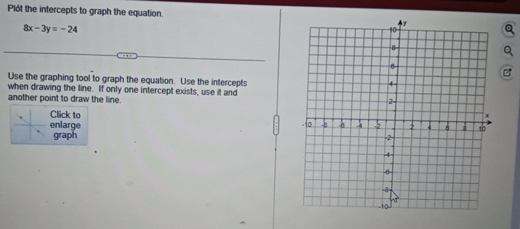 Plót the intercepts to graph the equation.
8x-3y=-24
B 
Use the graphing tool to graph the equation. Use the intercepts 
when drawing the line. If only one intercept exists, use it and 
another point to draw the line. 
Click to 
enlarge 
graph