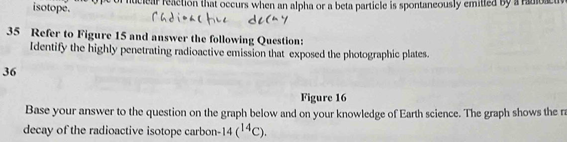 of nuciear reaction that occurs when an alpha or a beta particle is spontaneously emitted by a radioa a 
isotope. 
35 Refer to Figure 15 and answer the following Question: 
Identify the highly penetrating radioactive emission that exposed the photographic plates. 
36 
Figure 16 
Base your answer to the question on the graph below and on your knowledge of Earth science. The graph shows the ra 
decay of the radioactive isotope carbon- 14(^14C).