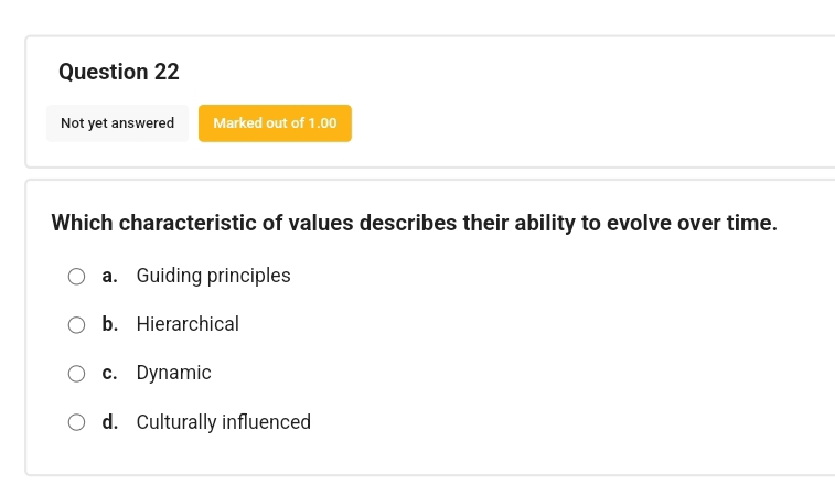 Not yet answered Marked out of 1.00
Which characteristic of values describes their ability to evolve over time.
a. Guiding principles
b. Hierarchical
c. Dynamic
d. Culturally influenced