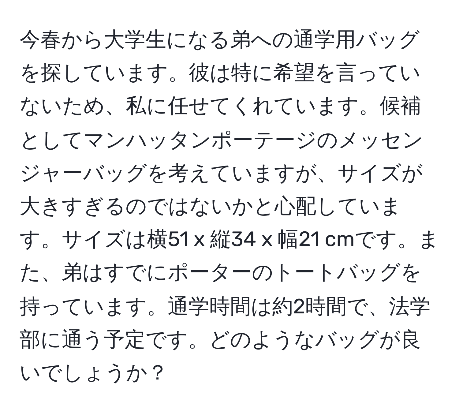 今春から大学生になる弟への通学用バッグを探しています。彼は特に希望を言っていないため、私に任せてくれています。候補としてマンハッタンポーテージのメッセンジャーバッグを考えていますが、サイズが大きすぎるのではないかと心配しています。サイズは横51 x 縦34 x 幅21 cmです。また、弟はすでにポーターのトートバッグを持っています。通学時間は約2時間で、法学部に通う予定です。どのようなバッグが良いでしょうか？