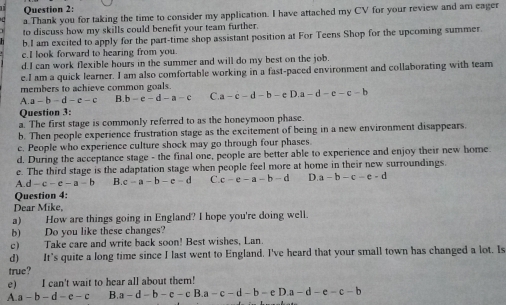 Thank you for taking the time to consider my application. I have attached my CV for your review and am eager
to discuss how my skills could benefit your team further.
b.I am excited to apply for the part-time shop assistant position at For Teens Shop for the upcoming summer.
e.I look forward to hearing from you.
d.I can work flexible hours in the summer and will do my best on the job.
e.I am a quick learner. I am also comfortable working in a fast-paced environment and collaborating with team
members to achieve common goals. a-c-d-b-eD.a-d-e-c-b
A. a-b-d-e-c b-e-d-a-c C
Question 3:
a. The first stage is commonly referred to as the honeymoon phase.
b. Then people experience frustration stage as the excitement of being in a new environment disappears.
c. People who experience culture shock may go through four phases.
d. During the acceptance stage - the final one, people are better able to experience and enjoy their new home
e. The third stage is the adaptation stage when people feel more at home in their new surroundings.
A. d-c-e-a-b B c-a-b-e-d C. c-e-a-b-d D. a-b-c-e-d
Question 4:
Dear Mike,
a) How are things going in England? I hope you're doing well.
b) Do you like these changes?
c) Take care and write ba ksoon! Best wishes, Lan.
d) It's quite a long time since I last went to England. I've heard that your small town has changed a lot. Is
true?
e) I can't wait to hear all about them!
A. a-b-d-e-c B. a-d-b-e-cB.a-c-d-b-eD.a-d-e-c-b