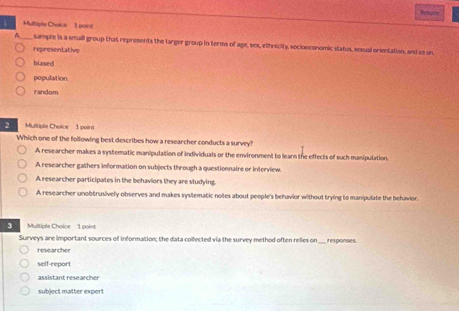 Raeorn
Multiple Chaice 1 point
A sample is a small group that represents the larger group in terms of age, sex, ethnicity, socioeconomic status, sexual orientation, and so on
representative
biased
population
random
2 Multiple Choice 1 point
Which one of the following best describes how a researcher conducts a survey?
A researcher makes a systematic manipulation of individuals or the environment to learn the effects of such manipulation.
A researcher gathers information on subjects through a questionnaire or interview.
A researcher participates in the behaviors they are studying.
A researcher unobtrusively observes and makes systematic notes about people's behavior without trying to manipulate the behavior.
3 Multiple Choice 1 point
Surveys are important sources of information; the data collected via the survey method often relies on _responses.
researcher
self-report
assistant researcher
subject matter expert