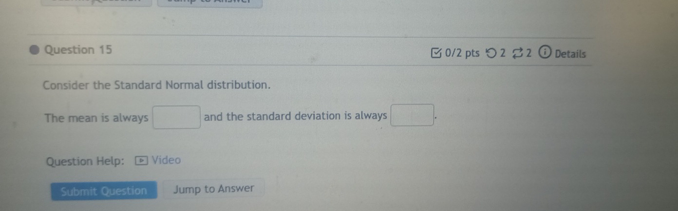 Details 
0/2 pts つ 2 2 
Consider the Standard Normal distribution. 
The mean is always □ and the standard deviation is always □. 
Question Help: Video 
Submit Question Jump to Answer