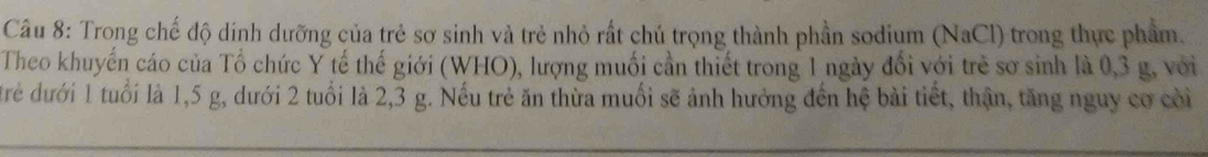 Trong chế độ dính dưỡng của trẻ sơ sinh và trẻ nhỏ rất chú trọng thành phần sodium (NaCl) trong thực phẩm. 
Theo khuyển cáo của Tổ chức Y tế thế giới (WHO), lượng muối cần thiết trong 1 ngày đổi với trẻ sơ sinh là 0, 3 g, với 
đrẻ dưới 1 tuổi là 1,5 g, dưới 2 tuổi là 2,3 g. Nếu trẻ ăn thừa muối sẽ ảnh hưởng đến hệ bài tiết, thận, tăng nguy cơ còi