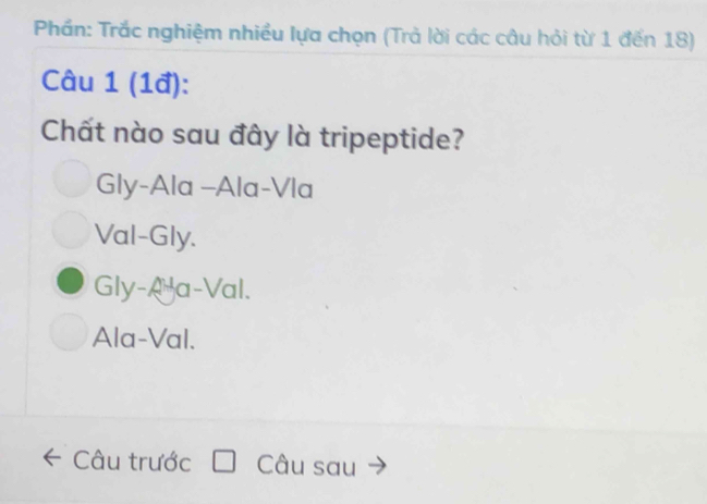 Phần: Trắc nghiệm nhiều lựa chọn (Trả lời các câu hỏi từ 1 đến 18)
Câu 1 (1đ):
Chất nào sau đây là tripeptide?
Gly-Ala -Ala-Vla
Val-Gly.
Gly-Aa-Val.
Ala-Val.
Câu trước Câu sau