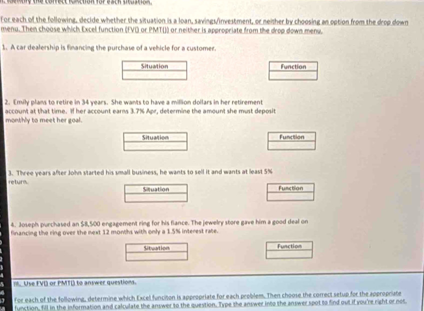 idently the cofrect function for each situation. 
For each of the following, decide whether the situation is a loan, savings/investment, or neither by choosing an option from the drop down 
menu. Then choose which Excel function (FV() or PMT()) or neither is appropriate from the drop down menu, 
1. A car dealership is financing the purchase of a vehicle for a customer. 
Situation Function 
2. Emily plans to retire in 34 years. She wants to have a million dollars in her retirement 
account at that time. If her account earns 3.7% Apr, determine the amount she must deposit 
monthly to meet her goal. 
Situation Function 
3. Three years after John started his small business, he wants to sell it and wants at least 5%
return. Function 
Situation 
4. Joseph purchased an $8,500 engagement ring for his fiance. The jewelry store gave him a good deal on 
financing the ring over the next 12 months with only a 1.5% interest rate. 
Situation Function 
III. Use FV() or PMT() to answer questions. 
a 
7 For each of the following, determine which Excel funciton is appropriate for each problem. Then choose the correct setup for the appropriate 
function, fill in the information and calculate the answer to the question. Type the answer into the answer spot to find out if you're right or not