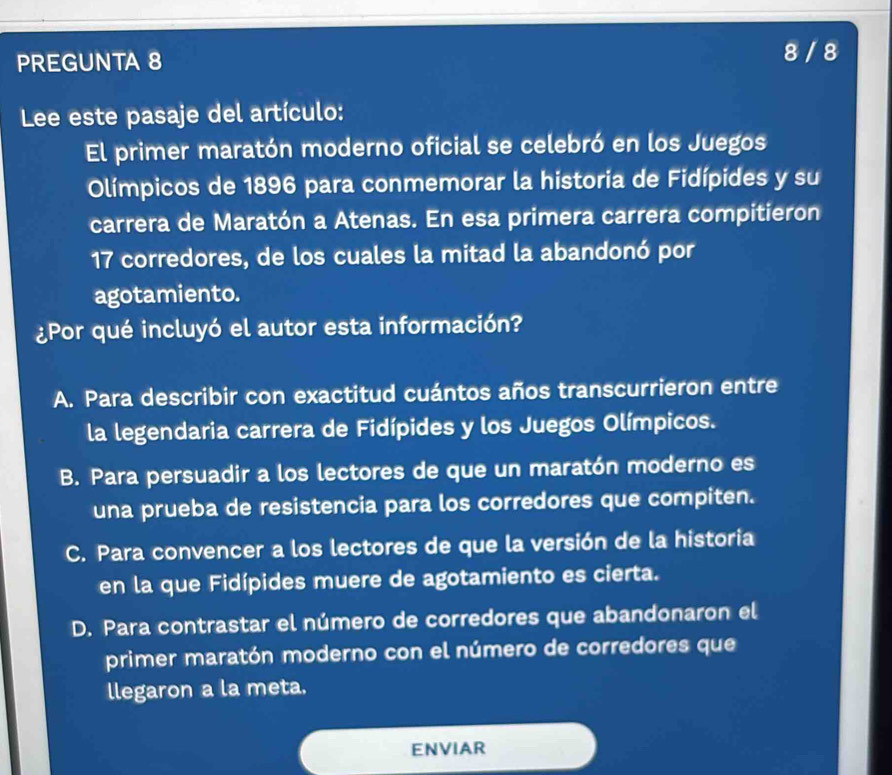 PREGUNTA 8 8 / 8
Lee este pasaje del artículo:
El primer maratón moderno oficial se celebró en los Juegos
Olímpicos de 1896 para conmemorar la historia de Fidípides y su
carrera de Maratón a Atenas. En esa primera carrera compitieron
17 corredores, de los cuales la mitad la abandonó por
agotamiento.
¿Por qué incluyó el autor esta información?
A. Para describir con exactitud cuántos años transcurrieron entre
la legendaria carrera de Fidípides y los Juegos Olímpicos.
B. Para persuadir a los lectores de que un maratón moderno es
una prueba de resistencia para los corredores que compiten.
C. Para convencer a los lectores de que la versión de la historia
en la que Fidípides muere de agotamiento es cierta.
D. Para contrastar el número de corredores que abandonaron el
primer maratón moderno con el número de corredores que
llegaron a la meta.
ENVIAR