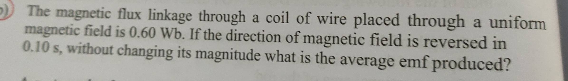 The magnetic flux linkage through a coil of wire placed through a uniform 
magnetic field is 0.60 Wb. If the direction of magnetic field is reversed in
0.10 s, without changing its magnitude what is the average emf produced?