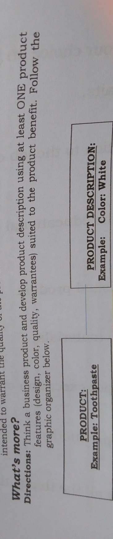 intended to warrant the quan 
What's more? 
Directions: Think a business product and develop product description using at least ONE product 
features (design, color, quality, warrantees) suited to the product benefit. Follow the 
graphic organizer below. 
PRODUCT: 
Example: Toothpaste 
PRODUCT DESCRIPTION： 
Example: Color: White