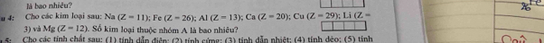 là bao nhiêu?
u 4: Cho các kim loại sau: Na (Z-11); Fe (Z=26); Al(Z=13); Ca(Z=20); Cu(Z=29); Li(Z=
3) và Mg(Z=12) Số kim loại thuộc nhóm A là bao nhiêu?
1 5: Cho các tính chất sau: (1) tính dẫn điện: (2) tính cứng: (3) tính dẫn nhiệt; (4) tính dẻo; (5) tính