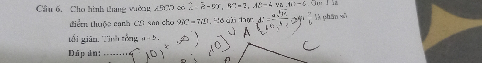 Cho hình thang vuông ABCD có widehat A=widehat B=90°, BC=2, AB=4 và AD=6. Gọi / là 
điểm thuộc cạnh CD sao cho 9IC=7ID. Độ dài đoạn 41=4√3 vi  a/b  là phân số 
tối giản. Tính that onga+b. 
Đáp án: