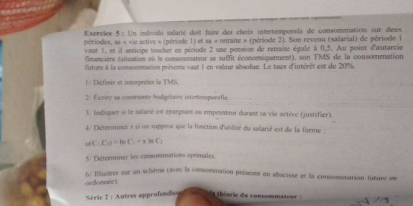 Un individu salarié doit faire des choix intertemporels de consommation sur deux 
périodes, sa « vie active » (période 1) et sa « retraite » (période 2). Son revenu (salarial) de période 1
vaut 1, et il anticipe toucher en période 2 une pension de retraite égale à 0,5. Au point d'autarcie 
financière (situation où le consommateur se suffit économiquement), son TMS de la consommation 
future à la consommation présente vaut 1 en valeur absolue. Le taux d'intérêt est de 20%. 
I/ Définir et interpréter le TMS. 
2/ Écrire sa contrainte budgétaire intertemporelle. 
3/ Indiquer si le salarié est épargnant ou emprunteur durant sa vie active (justifier). 
4/ Déterminer si on suppose que la fonction d'utilité du salarié est de la forme : 
u( C_1.C_2)=ln C_1+xln C_2
5/ Déterminer les consommations optimales. 
6/ Ilustrer sur un schéma (avec la consommation présente en abscisse et la consommation future en 
ordonnée). 
Série 2 : Autres approfondiss la théorie du consommateur :