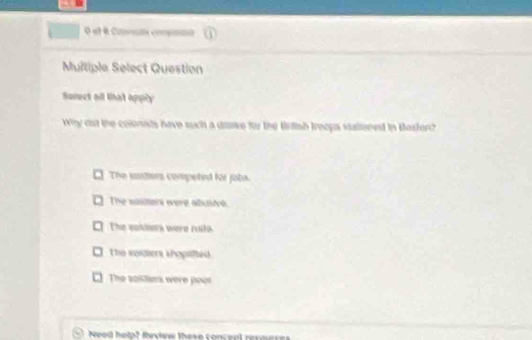 el é Ciroón compnnnt
Multiple Select Question
Serect all that apply
Why cst the colonids have such a dave for the Brtsh trecus viationed in Basfor?
The sudiors competed for joba.
The saimers were abuste.
The vollers were ruhs.
The wordtors shopilted
The soldiers were peor
Need help? Review these conceal resoue
