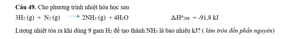 Cho phương trình nhiệt hóa học sau
3H_2(g)+N_2(g)to 2NH_3(g)+4H_2O
△ _rH°_298=-91,8kJ
Lượng nhiệt tỏa ra khi dùng 9 gam H_2 để tạo thành NH₃ là bao nhiêu kJ? ( làm tròn đến phần nguyên)