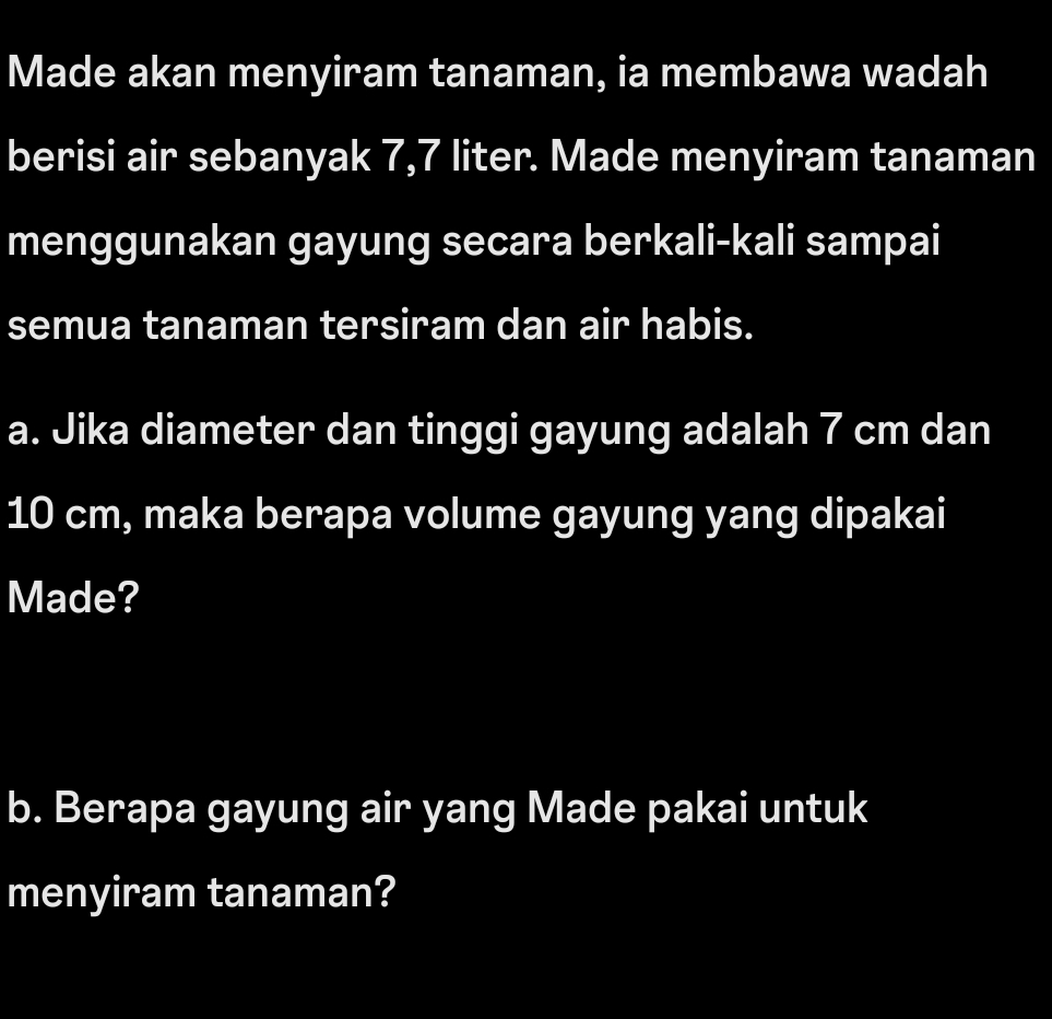 Made akan menyiram tanaman, ia membawa wadah 
berisi air sebanyak 7,7 liter. Made menyiram tanaman 
menggunakan gayung secara berkali-kali sampai 
semua tanaman tersiram dan air habis. 
a. Jika diameter dan tinggi gayung adalah 7 cm dan
10 cm, maka berapa volume gayung yang dipakai 
Made? 
b. Berapa gayung air yang Made pakai untuk 
menyiram tanaman?