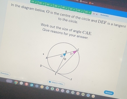 a deta
2 A 28   10 20
2E v 2F 20 v 2H
In the diagram below, O is the centre of the circle and DEF is a tangent Sumwary
v 21 x
to the circle.
Work out the size of angle CAE.
Give reasons for your answer.
Previous
Watch vides
Answer