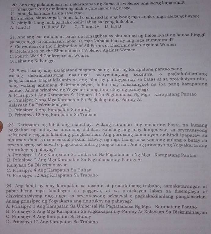 Ano ang palatandaan na nakararanas ng domestic violence ang iyong kapareha?:
1 nagagalit kung umiinom ng alak o gumagamit ng droga.
II. pinagbabantaan ka na sasaktan.
III. sinisipa, sinasampal, sinasakal o sinasaktan ang iyong mga anak o mga alagang hayop;
IV. pinipilit kang makipagtalik kahit labag sa iyong kalooban
A. I and II B. II and IV C. III and IV D. lahat
21. Ano ang kasunduan at batas na ipinagtibay ay sinusunod ng halos lahat ng bansa hinggil
sa pagtanggi sa karahasan laban sa mga kababaihan ay ang mga sumusunod?
A. Convention on the Elimination of All Forms of Discrimination Against Women
B. Declaration on the Elimination of Violence Against Women
C. Fourth World Conference on Women
D. Lahat ng Nabanggit
22. Bawat isa ay may karapatang magtamasa ng lahat ng karapatang pantao nang
walang diskriminasiyong nag-uugat saoryentasyong seksuwal o pagkakakilanlang
pangkasarian. Dapat kilalanin na ang lahat ay pantaypantay sa batas at sa proteksiyon nito,
nang walang anumang diskriminasiyon, kahit may nasasangkot na iba pang karapatang
pantao. Anong prinsipyo ng Yogyakarta ang tinutukoy ng pahayag?
A. Prinsipyo 1 Ang Karapatan Sa Unibersal Na Pagtatamasa Ng Mga Karapatang Pantao
B. Prinsipyo 2 Ang Mga Karapatan Sa Pagkakapantay-Pantay At
Kalayaan Sa Diskriminasyon
C. Prinsipyo 4 Ang Karapatan Sa Buhay
D. Prinsipyo 12 Ang Karapatan Sa Trabaho
23. Karapatan ng lahat ang mabuhay. Walang sinuman ang maaaring basta na lamang
pagkaitan ng buhay sa anumang dahilan, kabilang ang may kaugnayan sa oryentasyong
seksuwal o pagkakakilanlang pangkasarian. Ang parusang kamatayan ay hindi ipapataw sa
sinuman dahil sa consensual sexual activity ng mga taong nasa wastong gulang o batay sa
oryentasyong seksuwal o pagkakakilanlang pangkasarian. Anong prinsipyo ng Yogyakarta ang
tinutukoy ng pahayag?
A. Prinsipyo 1 Ang Karapatan Sa Unibersal Na Pagtatamasa Ng Mga Karapatang Pantao
B. Prinsipyo 2 Ang Mga Karapatan Sa Pagkakapantay-Pantay At
Kalayaan Sa Diskriminasyon
C. Prinsipyo 4 Ang Karapatan Sa Buhay
D. Prinsipyo 12 Ang Karapatan Sa Trabaho
24. Ang lahat ay may karapatan sa disente at produktibong trabaho, samakatarungan at
paborableng mga kondisyon sa paggawa, at sa proteksyon laban sa disempleyo at
diskriminasiyong nag-uugat sa oryentasyong seksuwal o pagkakakilanlang pangkasarian.
Anong prinsipyo ng Yogyakarta ang tinutukoy ng pahayag?
A. Prinsipyo 1 Ang Karapatan Sa Unibersal Na Pagtatamasa Ng Mga Karapatang Pantao
B. Prinsipyo 2 Ang Mga Karapatan Sa Pagkakapantay-Pantay At Kalayaan Sa Diskriminasyon
C. Prinsipyo 4 Ang Karapatan Sa Buhay
D. Prinsipyo 12 Ang Karapatan Sa Trabaho